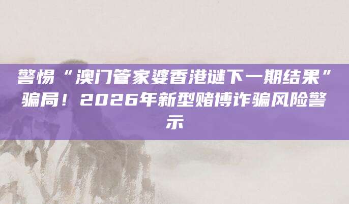 警惕“澳门管家婆香港谜下一期结果”骗局！2026年新型赌博诈骗风险警示