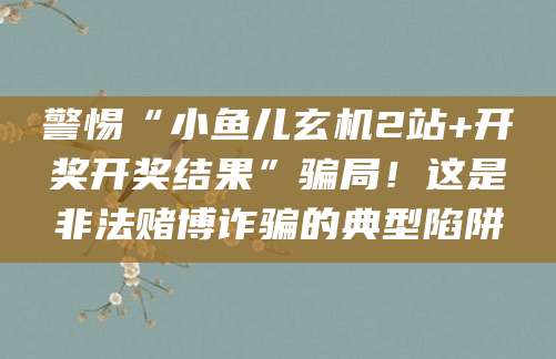 警惕“小鱼儿玄机2站+开奖开奖结果”骗局！这是非法赌博诈骗的典型陷阱