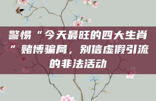 警惕“今天最旺的四大生肖”赌博骗局，别信虚假引流的非法活动