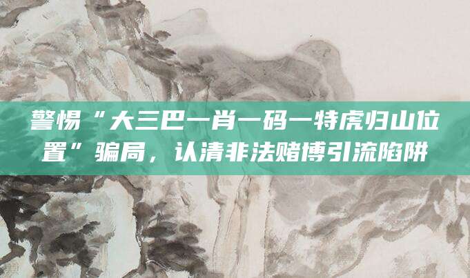 警惕“大三巴一肖一码一特虎归山位置”骗局，认清非法赌博引流陷阱