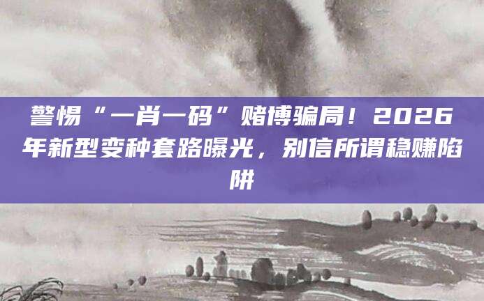 警惕“一肖一码”赌博骗局！2026年新型变种套路曝光，别信所谓稳赚陷阱