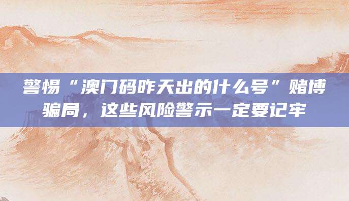 警惕“澳门码昨天出的什么号”赌博骗局，这些风险警示一定要记牢