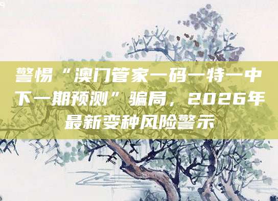 警惕“澳门管家一码一特一中下一期预测”骗局，2026年最新变种风险警示