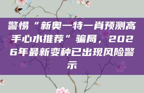 警惕“新奥一特一肖预测高手心水推荐”骗局，2026年最新变种已出现风险警示