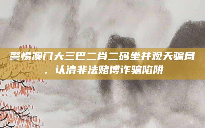 警惕澳门大三巴二肖二码坐井观天骗局，认清非法赌博诈骗陷阱