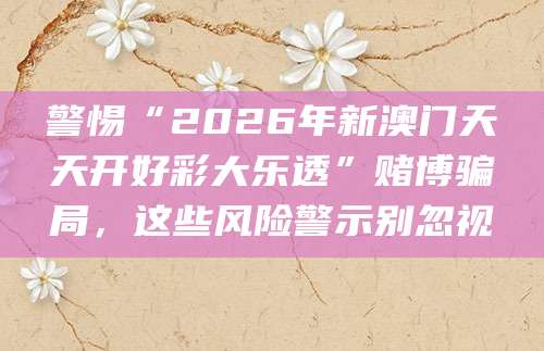 警惕“2026年新澳门天天开好彩大乐透”赌博骗局，这些风险警示别忽视