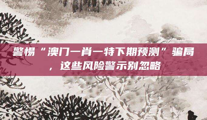 警惕“澳门一肖一特下期预测”骗局，这些风险警示别忽略
