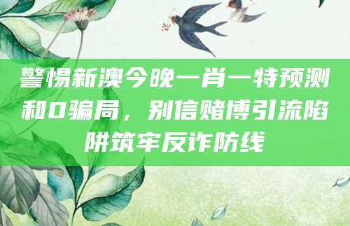 警惕新澳今晚一肖一特预测和0骗局，别信赌博引流陷阱筑牢反诈防线