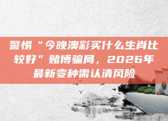 警惕“今晚澳彩买什么生肖比较好”赌博骗局，2026年最新变种需认清风险