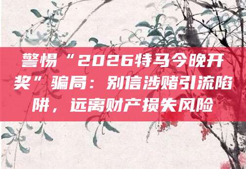 警惕“2026特马今晚开奖”骗局：别信涉赌引流陷阱，远离财产损失风险