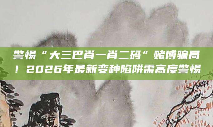 警惕“大三巴肖一肖二码”赌博骗局！2026年最新变种陷阱需高度警惕