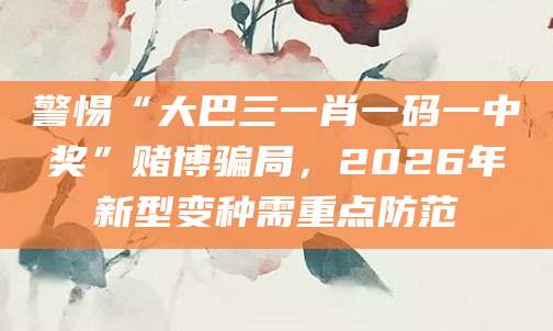 警惕“大巴三一肖一码一中奖”赌博骗局，2026年新型变种需重点防范