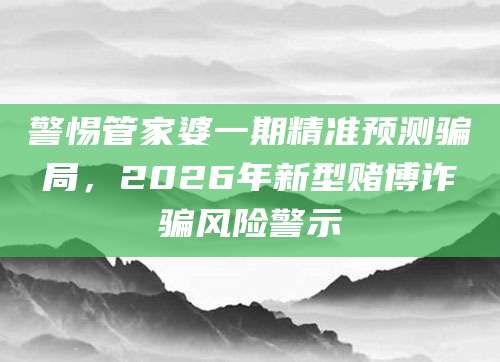警惕管家婆一期精准预测骗局，2026年新型赌博诈骗风险警示
