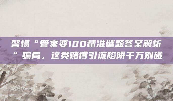 警惕“管家婆100精准谜题答案解析”骗局，这类赌博引流陷阱千万别碰