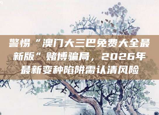 警惕“澳门大三巴免费大全最新版”赌博骗局，2026年最新变种陷阱需认清风险