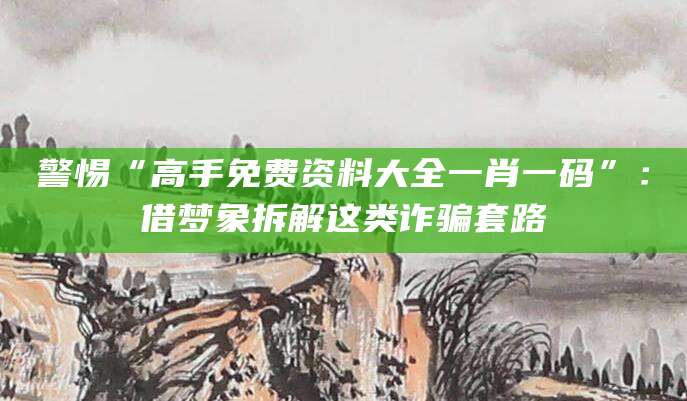 警惕“高手免费资料大全一肖一码”：借梦象拆解这类诈骗套路