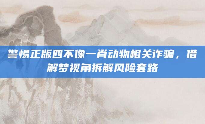 警惕正版四不像一肖动物相关诈骗，借解梦视角拆解风险套路