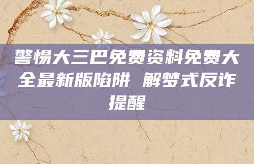 警惕大三巴免费资料免费大全最新版陷阱 解梦式反诈提醒