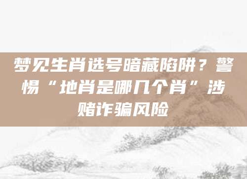 梦见生肖选号暗藏陷阱？警惕“地肖是哪几个肖”涉赌诈骗风险