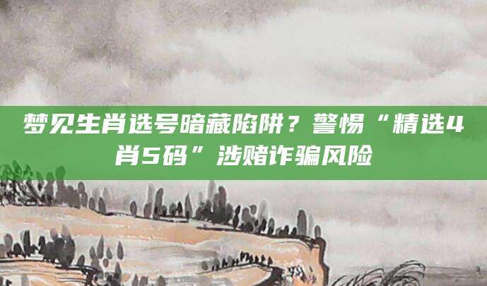 梦见生肖选号暗藏陷阱？警惕“精选4肖5码”涉赌诈骗风险