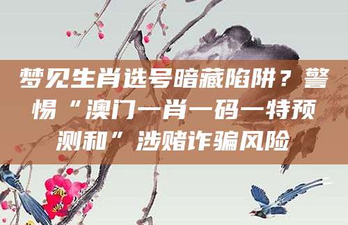 梦见生肖选号暗藏陷阱？警惕“澳门一肖一码一特预测和”涉赌诈骗风险