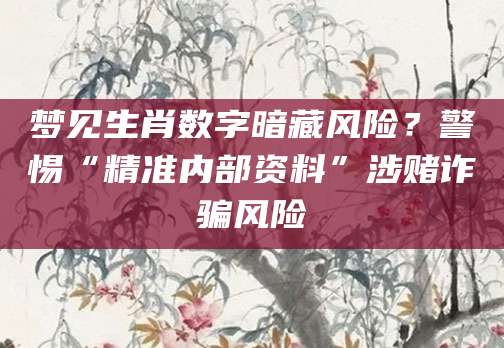 梦见生肖数字暗藏风险？警惕“精准内部资料”涉赌诈骗风险