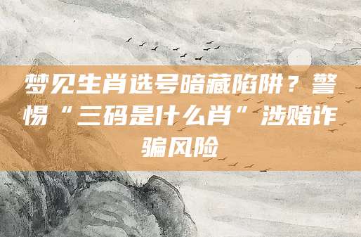 梦见生肖选号暗藏陷阱？警惕“三码是什么肖”涉赌诈骗风险