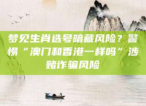 梦见生肖选号暗藏风险？警惕“澳门和香港一样吗”涉赌诈骗风险