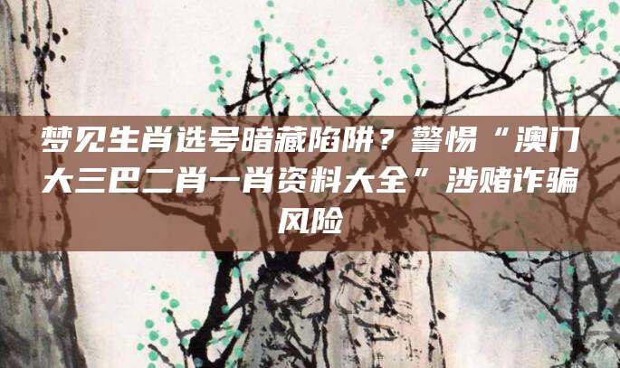 梦见生肖选号暗藏陷阱？警惕“澳门大三巴二肖一肖资料大全”涉赌诈骗风险