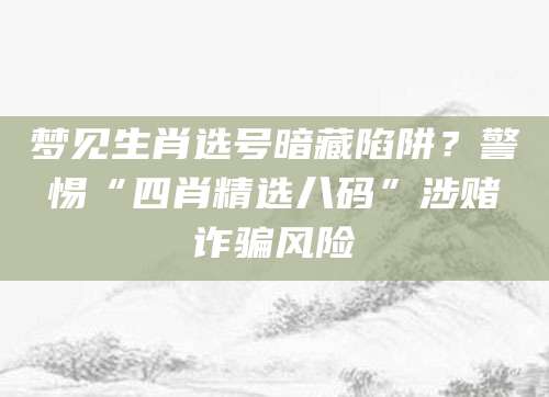 梦见生肖选号暗藏陷阱？警惕“四肖精选八码”涉赌诈骗风险
