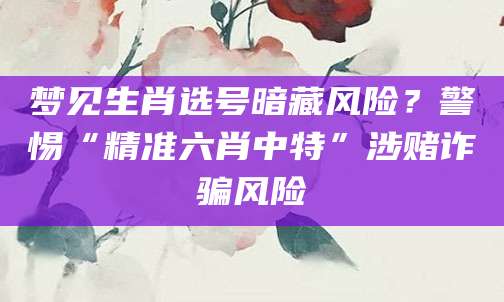 梦见生肖选号暗藏风险？警惕“精准六肖中特”涉赌诈骗风险
