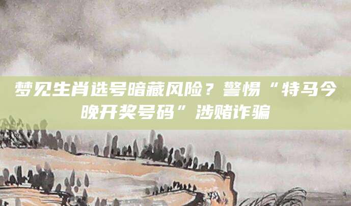 梦见生肖选号暗藏风险？警惕“特马今晚开奖号码”涉赌诈骗
