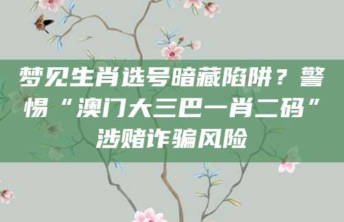 梦见生肖选号暗藏陷阱？警惕“澳门大三巴一肖二码”涉赌诈骗风险