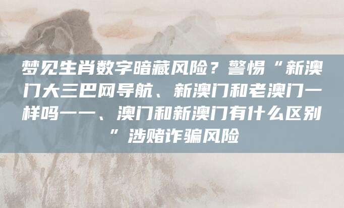 梦见生肖数字暗藏风险？警惕“新澳门大三巴网导航、新澳门和老澳门一样吗一一、澳门和新澳门有什么区别”涉赌诈骗风险