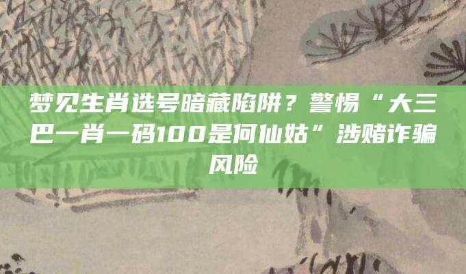 梦见生肖选号暗藏陷阱?警惕“大三巴一肖一码100是何仙姑”涉赌诈骗风险