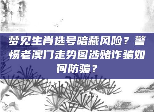 梦见生肖选号暗藏风险？警惕老澳门走势图涉赌诈骗如何防骗？