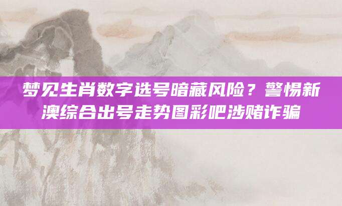 梦见生肖数字选号暗藏风险？警惕新澳综合出号走势图彩吧涉赌诈骗