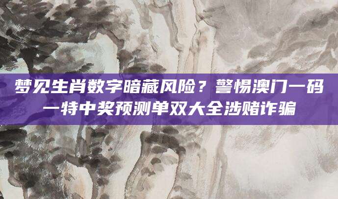 梦见生肖数字暗藏风险？警惕澳门一码一特中奖预测单双大全涉赌诈骗