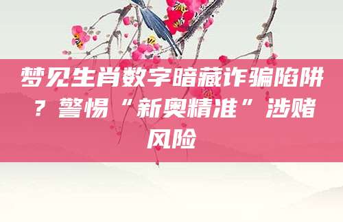 梦见生肖数字暗藏诈骗陷阱？警惕“新奥精准”涉赌风险