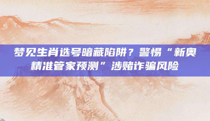 梦见生肖选号暗藏陷阱？警惕“新奥精准管家预测”涉赌诈骗风险
