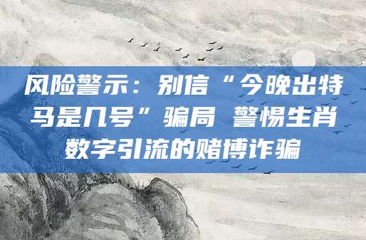 风险警示：别信“今晚出特马是几号”骗局 警惕生肖数字引流的赌博诈骗