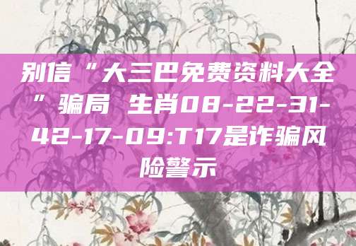 别信“大三巴免费资料大全”骗局 生肖08-22-31-42-17-09:T17是诈骗风险警示