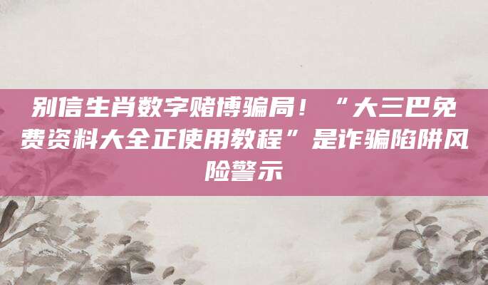 别信生肖数字赌博骗局！“大三巴免费资料大全正使用教程”是诈骗陷阱风险警示