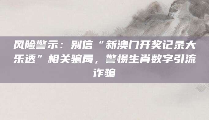 风险警示：别信“新澳门开奖记录大乐透”相关骗局，警惕生肖数字引流诈骗