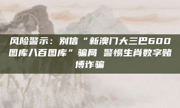 风险警示：别信“新澳门大三巴600图库八百图库”骗局 警惕生肖数字赌博诈骗