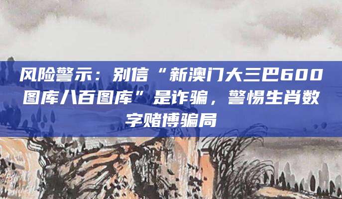 风险警示：别信“新澳门大三巴600图库八百图库”是诈骗，警惕生肖数字赌博骗局