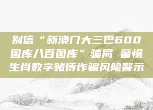 别信“新澳门大三巴600图库八百图库”骗局 警惕生肖数字赌博诈骗风险警示
