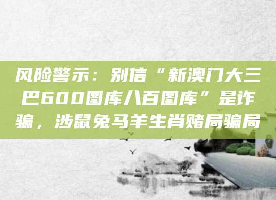 风险警示：别信“新澳门大三巴600图库八百图库”是诈骗，涉鼠兔马羊生肖赌局骗局