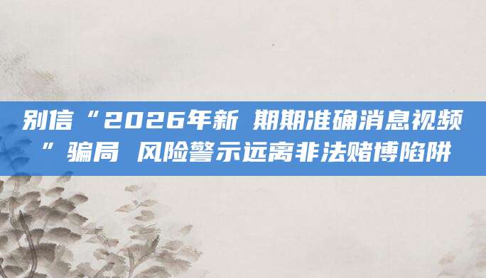 别信“2026年新奧期期准确消息视频”骗局 风险警示远离非法赌博陷阱