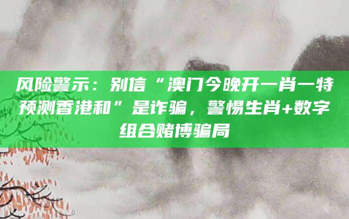 风险警示:别信“澳门今晚开一肖一特预测香港和”是诈骗,警惕生肖+数字组合赌博骗局